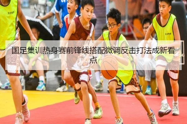 国足集训热身赛前锋线搭配微调反击打法成新看点